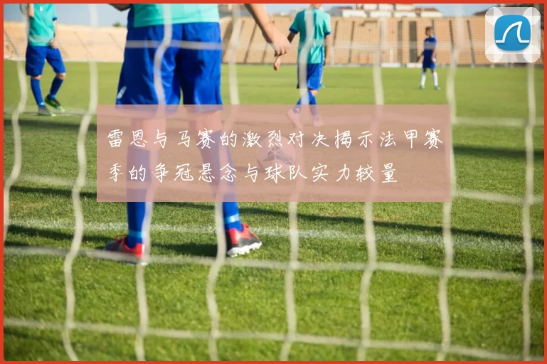 雷恩与马赛的激烈对决揭示法甲赛季的争冠悬念与球队实力较量