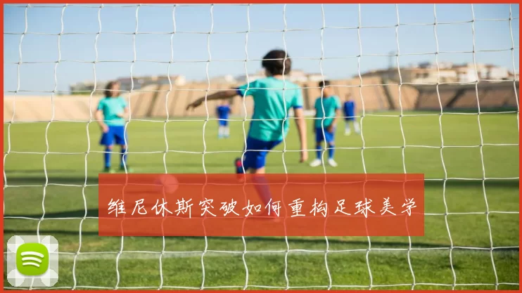 维尼休斯突破如何重构足球美学