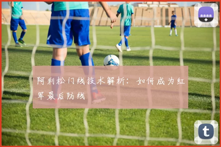 阿利松门线技术解析：如何成为红军最后防线