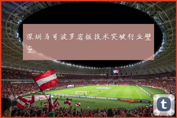 深圳马可波罗岩板技术突破行业壁垒