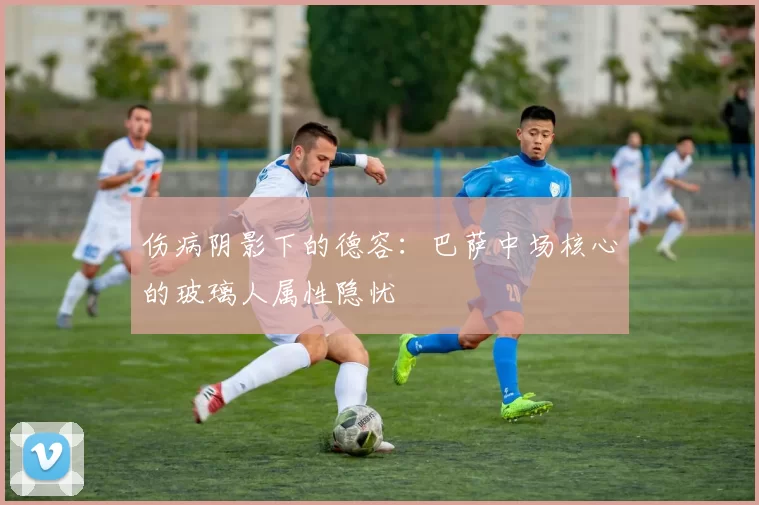 伤病阴影下的德容：巴萨中场核心的玻璃人属性隐忧
