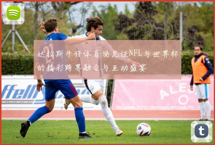 达拉斯牛仔体育场见证NFL与世界杯的精彩跨界融合与互动盛宴