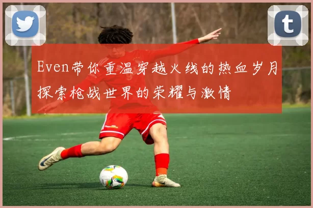 Even带你重温穿越火线的热血岁月探索枪战世界的荣耀与激情