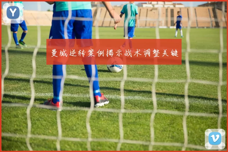 曼城逆转案例揭示战术调整关键