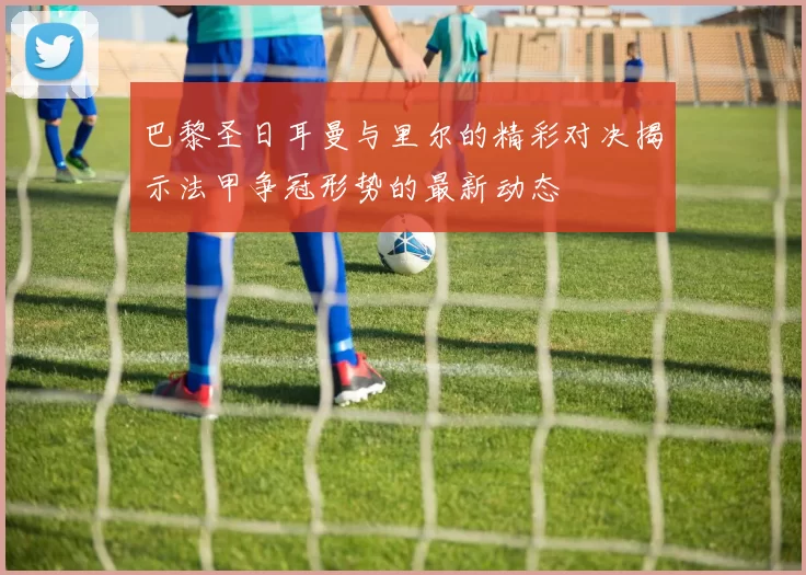 巴黎圣日耳曼与里尔的精彩对决揭示法甲争冠形势的最新动态