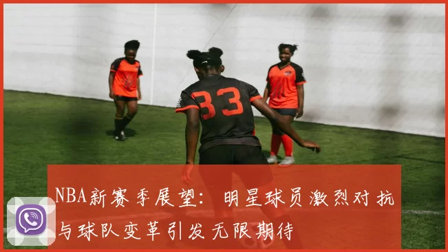 NBA新赛季展望：明星球员激烈对抗与球队变革引发无限期待