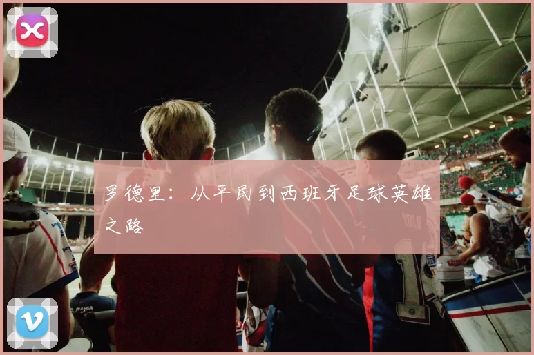 罗德里：从平民到西班牙足球英雄之路