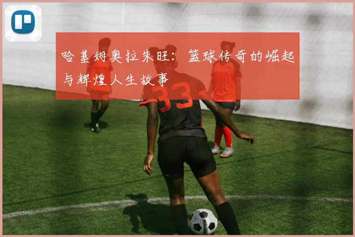 哈基姆奥拉朱旺：篮球传奇的崛起与辉煌人生故事