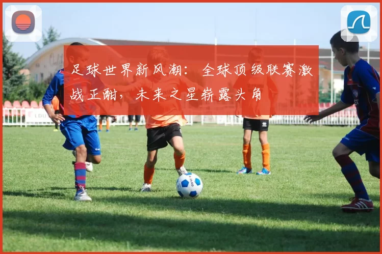 足球世界新风潮：全球顶级联赛激战正酣，未来之星崭露头角