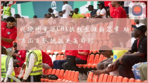 巩晓彬重返CBA执教生涯新篇章 助力山东队挑战更高目标