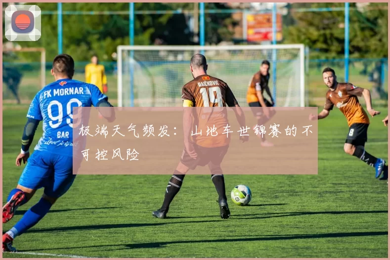 极端天气频发：山地车世锦赛的不可控风险