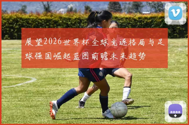 展望2026世界杯全球竞逐格局与足球强国崛起蓝图前瞻未来趋势