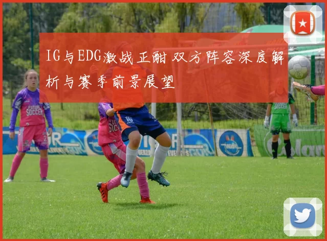 IG与EDG激战正酣 双方阵容深度解析与赛季前景展望