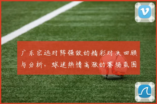 广东宏远对阵强敌的精彩对决回顾与分析，球迷热情高涨的赛场氛围令人难忘