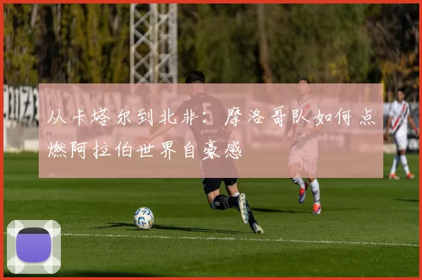 从卡塔尔到北非：摩洛哥队如何点燃阿拉伯世界自豪感