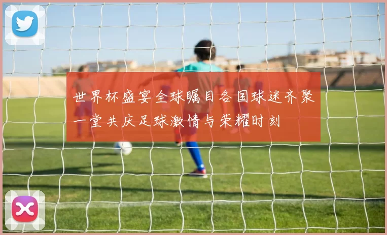 世界杯盛宴全球瞩目各国球迷齐聚一堂共庆足球激情与荣耀时刻