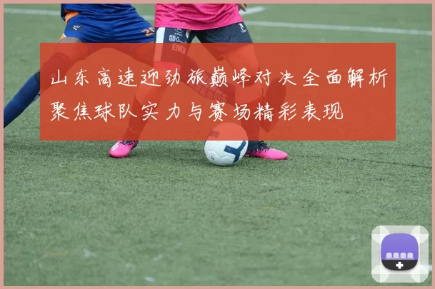 山东高速迎劲旅巅峰对决全面解析聚焦球队实力与赛场精彩表现